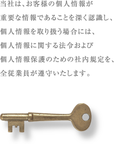 当社は、お客様の個人情報が重要な情報であることを深く認識し、個人情報を取り扱う場合には、個人情報に関する法令および個人情報保護のための社内規定を、全従業員が遵守いたします。